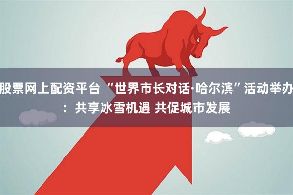 股票网上配资平台 “世界市长对话·哈尔滨”活动举办:共享冰雪机遇 共促城市发展