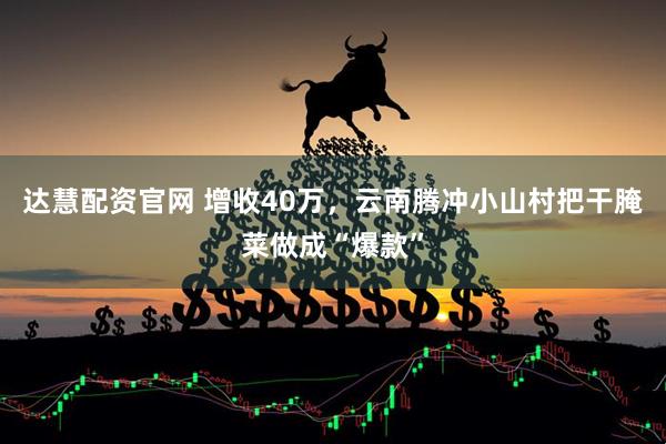 达慧配资官网 增收40万，云南腾冲小山村把干腌菜做成“爆款”