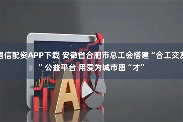 国信配资APP下载 安徽省合肥市总工会搭建“合工交友”公益平台 用爱为城市留“才”