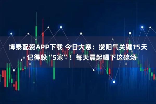 博泰配资APP下载 今日大寒：攒阳气关键15天，记得躲“5寒”！每天晨起喝下这碗汤