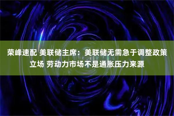 荣峰速配 美联储主席：美联储无需急于调整政策立场 劳动力市场不是通胀压力来源