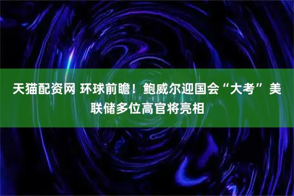 天猫配资网 环球前瞻！鲍威尔迎国会“大考” 美联储多位高官将亮相