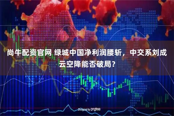 尚牛配资官网 绿城中国净利润腰斩，中交系刘成云空降能否破局？