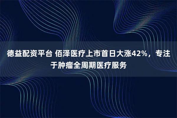 德益配资平台 佰泽医疗上市首日大涨42%，专注于肿瘤全周期医疗服务
