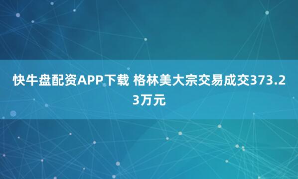 快牛盘配资APP下载 格林美大宗交易成交373.23万元