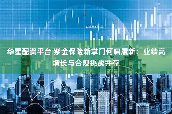 华星配资平台 紫金保险新掌门何啸履新：业绩高增长与合规挑战并存
