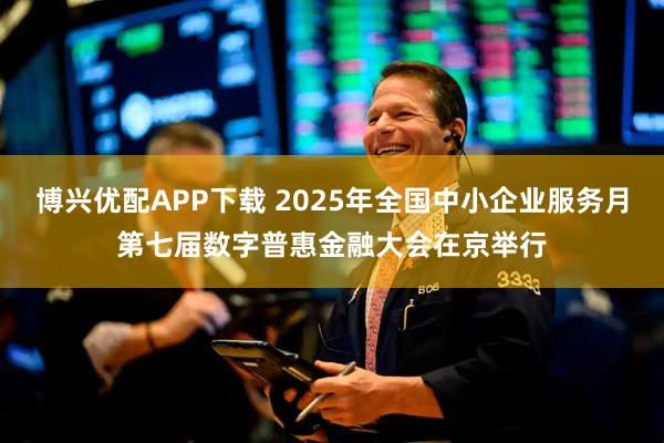 博兴优配APP下载 2025年全国中小企业服务月第七届数字普惠金融大会在京举行