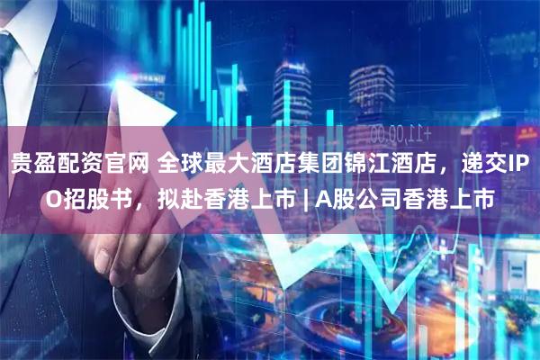 贵盈配资官网 全球最大酒店集团锦江酒店，递交IPO招股书，拟赴香港上市 | A股公司香港上市