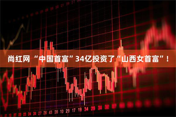尚红网 “中国首富”34亿投资了“山西女首富”！