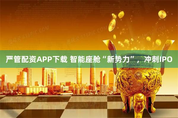 严管配资APP下载 智能座舱“新势力”，冲刺IPO