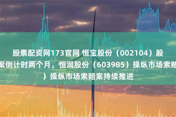 股票配资网173官网 恒宝股份（002104）股民索赔提示案倒计时两个月，恒润股份（603985）操纵市场索赔案持续推进