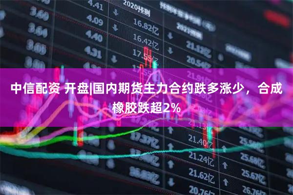 中信配资 开盘|国内期货主力合约跌多涨少，合成橡胶跌超2%