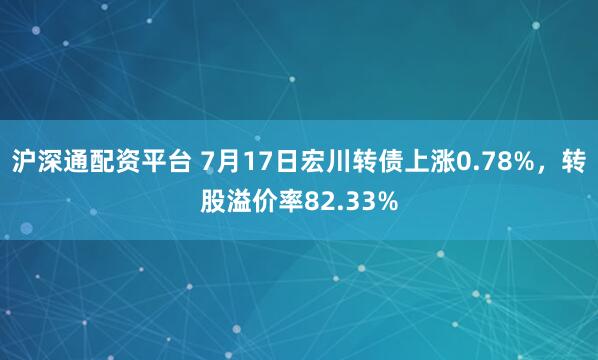沪深通配资平台 7月17日宏川转债上涨0.78%，转股溢价率82.33%