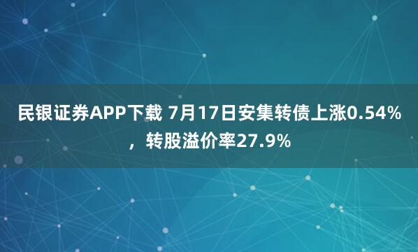 民银证券APP下载 7月17日安集转债上涨0.54%，转股溢价率27.9%