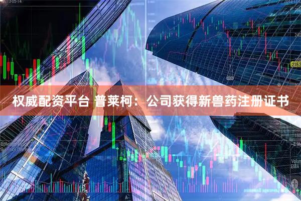 权威配资平台 普莱柯：公司获得新兽药注册证书