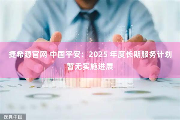捷希源官网 中国平安：2025 年度长期服务计划暂无实施进展