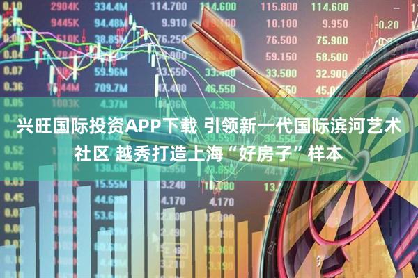 兴旺国际投资APP下载 引领新一代国际滨河艺术社区 越秀打造上海“好房子”样本