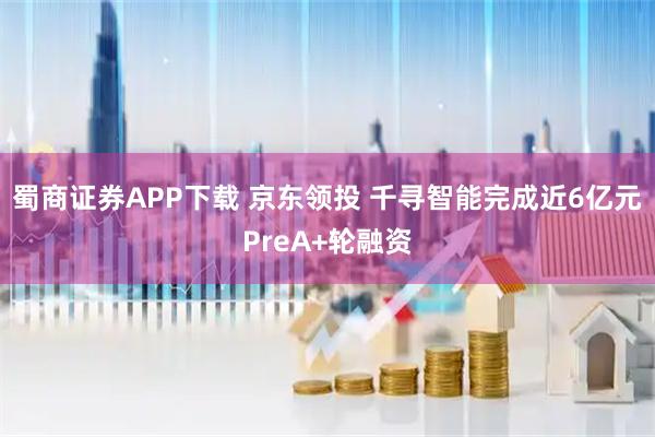 蜀商证券APP下载 京东领投 千寻智能完成近6亿元PreA+轮融资
