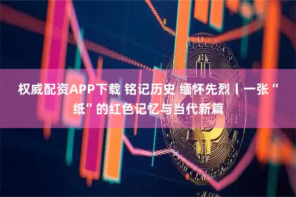 权威配资APP下载 铭记历史 缅怀先烈丨一张“纸”的红色记忆与当代新篇