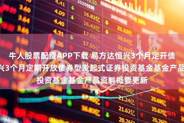 牛人股票配资APP下载 易方达恒兴3个月定开债券: 易方达恒兴3个月定期开放债券型发起式证券投资基金基金产品资料概要更新