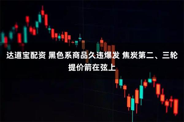 达道宝配资 黑色系商品久违爆发 焦炭第二、三轮提价箭在弦上