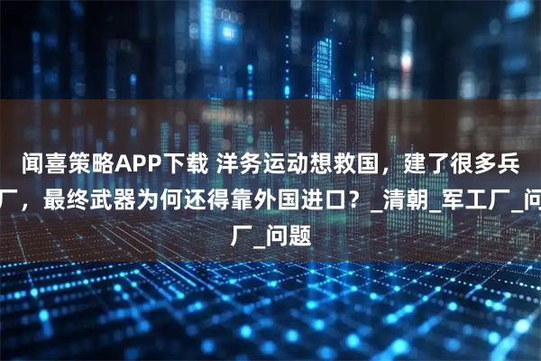 闻喜策略APP下载 洋务运动想救国，建了很多兵工厂，最终武器为何还得靠外国进口？_清朝_军工厂_问题