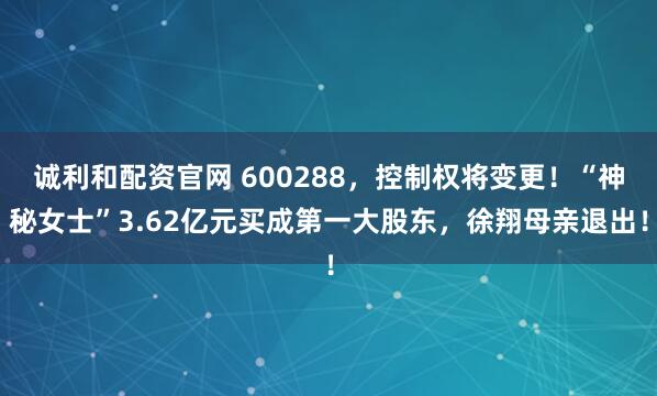 诚利和配资官网 600288,控制权将变更!“神秘女士”3.62亿元买成第一大股东,徐翔母亲退出!