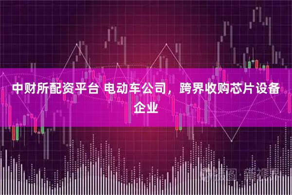 中财所配资平台 电动车公司，跨界收购芯片设备企业
