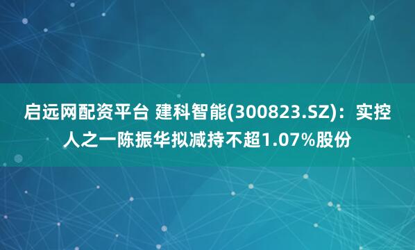 启远网配资平台 建科智能(300823.SZ):实控人之一陈振华拟减持不超1.07%股份