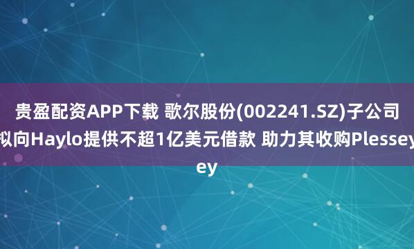 贵盈配资APP下载 歌尔股份(002241.SZ)子公司拟向Haylo提供不超1亿美元借款 助力其收购Plessey