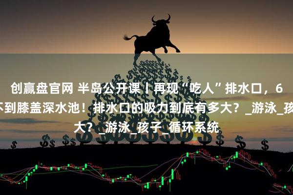 创赢盘官网 半岛公开课丨再现“吃人”排水口，6岁儿童殒命不到膝盖深水池！排水口的吸力到底有多大？_游泳_孩子_循环系统