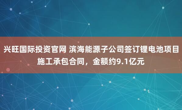 兴旺国际投资官网 滨海能源子公司签订锂电池项目施工承包合同，金额约9.1亿元