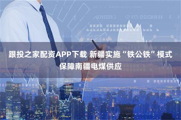 跟投之家配资APP下载 新疆实施“铁公铁”模式保障南疆电煤供应