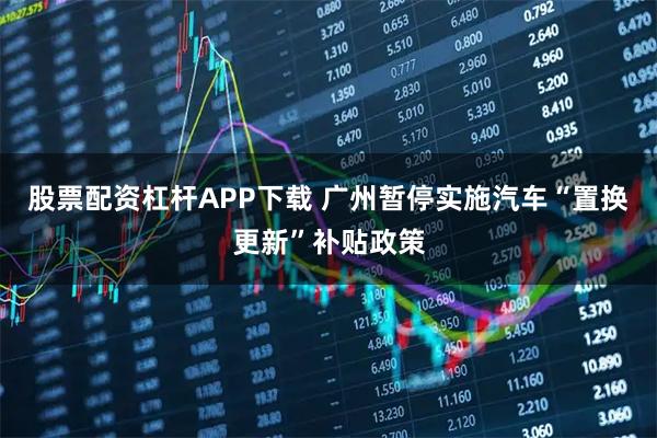 股票配资杠杆APP下载 广州暂停实施汽车“置换更新”补贴政策