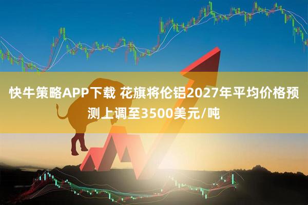 快牛策略APP下载 花旗将伦铝2027年平均价格预测上调至3500美元/吨