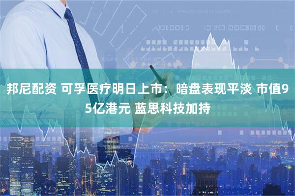 邦尼配资 可孚医疗明日上市：暗盘表现平淡 市值95亿港元 蓝思科技加持