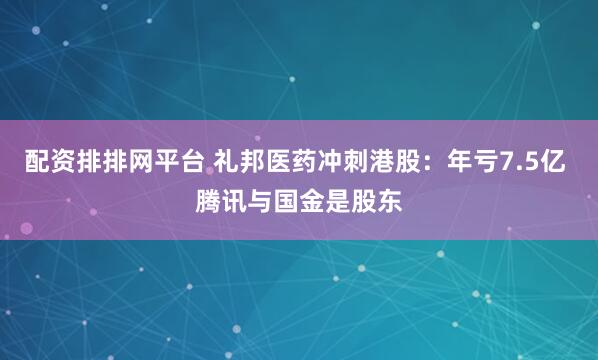 配资排排网平台 礼邦医药冲刺港股：年亏7.5亿 腾讯与国金是股东